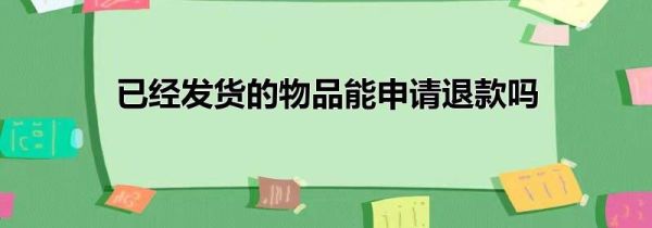 已经发货的物品能申请退款吗